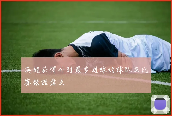 英超获得补时最多进球的球队及比赛数据盘点