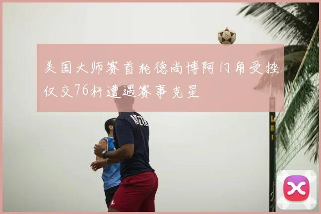美国大师赛首轮德尚博阿门角受挫仅交76杆遭遇赛事克星