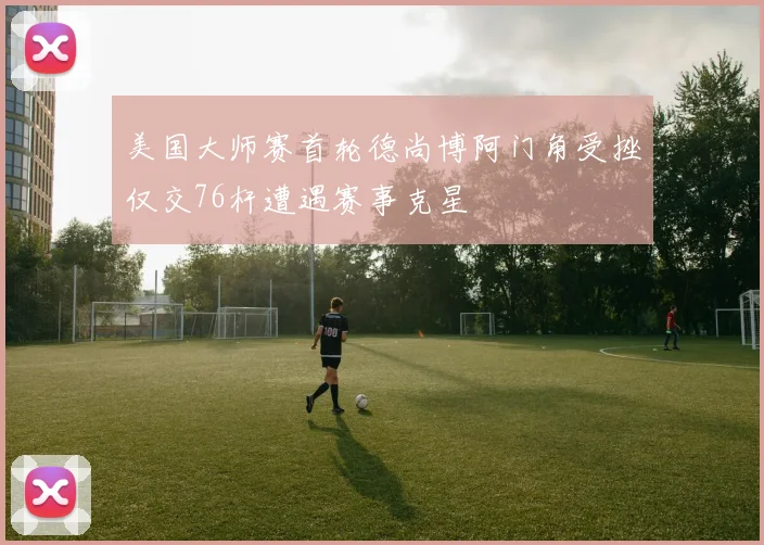 美国大师赛首轮德尚博阿门角受挫仅交76杆遭遇赛事克星